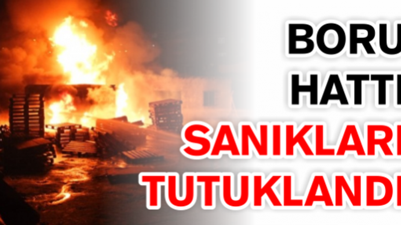  BORU HATTINI DELİP, YANGINA NEDEN OLAN SANIKLAR TUTUKLANDI